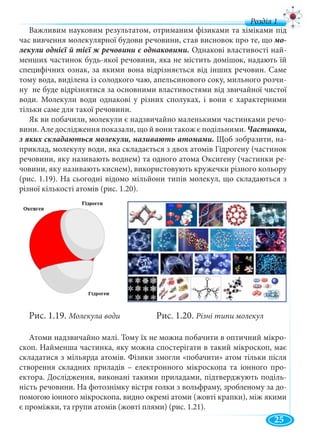 7
д
Важливим науковим результатом, отриманим фізиками та хіміками під
час вивчення молекулярної будови речовини, став висновок про те, що
Однакові властивості най-
менших частинок будь-якої речовини, яка не містить домішок, надають їй
специфічних ознак, за якими вона відрізняється від інших речовин. Саме
тому вода, виділена із солодкого чаю, апельсинового соку, мильного розчи-
ну не буде відрізнятися за основними властивостями від звичайної чистої
води. Молекули води однакові у різних сполуках, і вони є характерними
тільки саме для такої речовини.
Як ви побачили, молекули є надзвичайно маленькими частинками речо-
вини. Але дослідження показали, що й вони також є подільними.
Щоб зобразити, на-
приклад, молекулу води, яка складається з двох атомів Гідрогену (частинок
речовини, яку називають воднем) та одного атома Оксигену (частинки ре-
човини, яку називають киснем), використовують кружечки різного кольору
(рис. 1.19). На сьогодні відомо мільйони типів молекул, що складаються з
різної кількості атомів (рис. 1.20).
Рис. 1.19. Молекула води Рис. 1.20. Різні типи молекул
Атоми надзвичайно малі. Тому їх не можна побачити в оптичний мікро-
скоп. Найменша частинка, яку можна спостерігати в такий мікроскоп, має
складатися з мільярда атомів. Фізики змогли «побачити» атом тільки після
створення складних приладів – електронного мікроскопа та іонного про-
ектора. Дослідження, виконані такими приладами, підтверджують поділь-
ність речовини. На фотознімку вістря голки з вольфраму, зробленому за до-
помогою іонного мікроскопа, видно окремі атоми (жовті крапки), між якими
є проміжки, та групи атомів (жовті плями) (рис. 1.21).
25
 