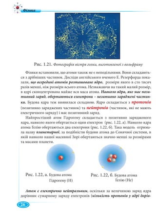8
Фізики встановили, що атоми також не є неподільними. Вони складають-
ся з дрібніших частинок. Досліди англійського вченого Е. Резерфорда пока-
зали, , розміри якого в сто тисяч
разів менші, ніж розміри всього атома. Незважаючи на такий малий розмір,
в ядрі сконцентрована майже вся маса атома.
Будова ядра теж виявилася складною. Ядро складається з протонів
(позитивно заряджених частинок) та (частинок, які не мають
електричного заряду) і має позитивний заряд.
Найпростіший атом Гідрогену складається з позитивно зарядженого
ядра, навколо якого обертається один електрон (рис. 1.22, а). Навколо ядра
атома Гелію обертаються два електрони (рис. 1.22, б). Така модель отрима-
ла назву , за подібністю будови атома до Сонячної системи, в
якій навколо нашої масивної Зорі обертаються значно менші за розмірами
та масами планети.
Рис. 1.22, а. Будова атома
Гідрогену (Н)
, оскільки за величиною заряд ядра
дорівнює сумарному заряду електронів (
Рис. 1.21. Фотографія вістря голки, виготовленої з вольфраму
Рис. 1.22, б. Будова атома
Гелію (Не)
26
 