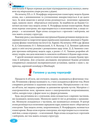10
кий ботанік Р. Броун отримав дослідне підтвердження руху молекул, вивча-
ючи під мікроскопом спори рослин у рідині.
На початку XX ст. Е. Резерфорд запропонував планетарну модель будови
атома, яка з доповненнями та уточненнями використовується й до цього
часу. За цією моделлю в центрі атома розміщується позитивно заряджене
ядро, навколо якого обертаються електрони. За подібністю до будови Со-
нячної системи таку модель атома Е. Резерфорд назвав планетарною. Якщо
атом втрачає електрони, він перетворюється в позитивний йон, а якщо от-
римує – в негативний. Ядро атома складається з протонів і нейтронів, які
теж мають складну структуру.
Важливу роль у дослідженнях внутрішньої будови речовини відіграли екс-
периментальні та теоретичні праці українських науковців, виконані в Україн-
ському фізико-технічному інституті (м. Харків). На початку 1930-х рр. фізики
К. Д. Синельников, О. І. Лейпунський, А. К. Вальтер, Г. Д. Латишев здійснили
другу в світі штучну реакцію з розщеплення ядер літію. Д. Д. Іваненко ство-
рив протонно-нейтронну модель ядра, а разом з І. Є. Таммом розробив об-
мінну теорію, яка дала можливість пояснити особливості будови ядра атома.
У другій половині минулого століття вчені виявили складну будову про-
тона й нейтрона. Для сучасних досліджень внутрішньої будови речовини
створюються спеціальні експериментальні установки, однією з яких є, на-
приклад, адронний колайдер в Швейцарії.
Предмети й об’єкти, які оточують людину, називаються фізичними тіла-
ми. Речовиною у фізиці називають те, з чого складаються фізичні тіла. Вчені
створюють речовини із заданими властивостями. Матеріальними є не тіль-
ки об’єкти, які людина сприймає за допомогою органів чуттів. Матерією є і
електромагнітне поле, проявом якого є електромагнітне випромінювання,
тобто, матерія існує у формі поля та у формі речовини.
Будь-яка речовина не є суцільною, вона складається з окремих частинок,
які називають молекулами. Молекули однієї й тієї ж речовини є однакови-
ми. Молекули складаються з частинок, які називаються атомами. В центрі
атома розміщується позитивно заряджене ядро, навколо якого обертаються
електрони. Така модель атома, запропонована, Е. Резерфордом, називається
планетарною. Якщо атом втрачає електрони, він перетворюється в позитив-
ний йон, а якщо отримує – в негативний. Ядро атома складається з протонів
і нейтронів, які теж мають складну структуру.
28
 