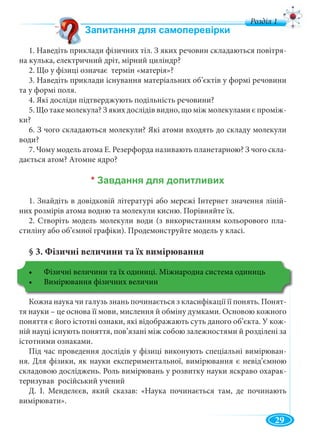 11
д
1. Наведіть приклади фізичних тіл. З яких речовин складаються повітря-
на кулька, електричний дріт, мірний циліндр?
2. Що у фізиці означає термін «матерія»?
3. Наведіть приклади існування матеріальних об’єктів у формі речовини
та у формі поля.
4. Які досліди підтверджують подільність речовини?
5. Що таке молекула? З яких дослідів видно, що між молекулами є проміж-
ки?
6. З чого складаються молекули? Які атоми входять до складу молекули
води?
7. Чому модель атома Е. Резерфорда називають планетарною? З чого скла-
дається атом? Атомне ядро?
*
1. Знайдіть в довідковій літературі або мережі Інтернет значення ліній-
них розмірів атома водню та молекули кисню. Порівняйте їх.
2. Створіть модель молекули води (з використанням кольорового пла-
стиліну або об’ємної графіки). Продемонструйте модель у класі.
§ 3. Фізичні величини та їх вимірювання
Кожна наука чи галузь знань починається з класифікації її понять. Понят-
тя науки – це основа її мови, мислення й обміну думками. Основою кожного
поняття є його істотні ознаки, які відображають суть даного об’єкта. У кож-
ній науці існують поняття, пов’язані між собою залежностями й розділені за
істотними ознаками.
Під час проведення дослідів у фізиці виконують спеціальні вимірюван-
ня. Для фізики, як науки експериментальної, вимірювання є невід’ємною
складовою досліджень. Роль вимірювань у розвитку науки яскраво охарак-
теризував російський учений
Д. І. Менделєєв, який сказав: «Наука починається там, де починають
вимірювати».
29
 