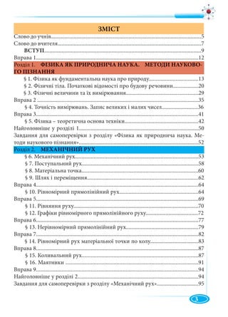 3
ЗМІСТ
Слово до учнів................................................................................................................5
Слово до вчителя...........................................................................................................7
ВСТУП.....................................................................................................................9
Вправа 1.........................................................................................................................12
Розділ 1. ФІЗИКА ЯК ПРИРОДНИЧА НАУКА. МЕТОДИ НАУКОВО-
ГО ПІЗНАННЯ
§ 1. Фізика як фундаментальна наука про природу.....................................13
§ 2. Фізичні тіла. Початкові відомості про будову речовини...................20
§ 3. Фізичні величини та їх вимірювання......................................................29
Вправа 2 ........................................................................................................................35
§ 4. Точність вимірювань. Запис великих і малих чисел...........................36
Вправа 3.........................................................................................................................41
§ 5. Фізика – теоретична основа техніки.......................................................42
Найголовніше у розділі 1.........................................................................................50
Завдання для самоперевірки з розділу «Фізика як природнича наука. Ме-
тоди наукового пізнання».........................................................................................52
Розділ 2. МЕХАНІЧНИЙ РУХ
§ 6. Механічний рух............................................................................................53
§ 7. Поступальний рух.......................................................................................58
§ 8. Матеріальна точка.......................................................................................60
§ 9. Шлях і переміщення...................................................................................62
Вправа 4.........................................................................................................................64
§ 10. Рівномірний прямолінійний рух...........................................................64
Вправа 5.........................................................................................................................69
§ 11. Рівняння руху.............................................................................................70
§ 12. Графіки рівномірного прямолінійного руху.......................................72
Вправа 6.........................................................................................................................77
§ 13. Нерівномірний прямолінійний рух......................................................79
Вправа 7.........................................................................................................................82
§ 14. Рівномірний рух матеріальної точки по колу....................................83
Вправа 8.........................................................................................................................87
§ 15. Коливальний рух.......................................................................................87
§ 16. Маятники ...................................................................................................91
Вправа 9.........................................................................................................................94
Найголовніше у розділі 2..........................................................................................94
Завдання для самоперевірки з розділу «Механічний рух»...............................95
 