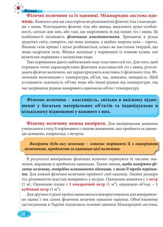 30
Фізичні величини та їх одиниці. Міжнародна система оди-
ниць. Кожного дня ми спостерігаємо різноманітні фізичні тіла і взаємодіє-
мо з ними. Розглядаючи фізичні тіла або явища, виділяють деякі особли-
вості, спільні для них, або такі, що відрізняють їх від інших тіл і явищ. Ці
особливості називають фізичними властивостями. Тримаючи в руках
грудочку снігу, говорять, що вона холодна, а щойно зварена кава – гаряча.
Віконне скло крихке і легко розбивається, алмаз же настільки твердий, що
може надрізати скло. Яблуко маленьке у порівнянні із земною кулею, але
величезне порівняно з молекулою води.
Такі порівняння дають наближений опис властивостей тіл. Для того, щоб
отримати точні характеристики фізичних властивостей тіл і явищ, розгля-
дають фізичні величини, які характеризують властивості фізичного тіла. Фі-
зичними величинами є температура, об’єм, час, довжина, швидкість. Щоб
установити залежність об’єму води або іншої рідини від температури, під
час нагрівання рідини вимірюють одночасно об’єм і температуру.
Фізичну величину можна виміряти. Для вимірювання довжини
учнівського столу її порівнюють з іншою довжиною, яка прийнята за одини-
цю довжини, наприклад, з метром.
Виміряти будь-яку величину – означає порівняти її з однорідною
величиною, прийнятою за одиницю цієї величини.
В результаті вимірювань фізичних величин отримують їх числове зна-
чення, виражене в прийнятих одиницях. Таким чином, щоби виміряти фі-
зичну величину, потрібно встановити одиницю, з якою її треба порівня-
ти. Для кожної фізичної величини прийняті свої одиниці. Лінійні розміри
тіл, різноманітні відстані вимірюють у метрах. Одиницею довжини є 1 метр
(1 м). Одиницею площі є 1 квадратний метр (1 м2), одиницею об’єму – 1
кубічний метр (1 м3).
Для зручності різні країни намагаються використовувати для вимірюван-
ня одних і тих самих фізичних величин однакові одиниці. Обов’язковому
застосуванню в Україні підлягають основні одиниці Міжнародної системи,
 