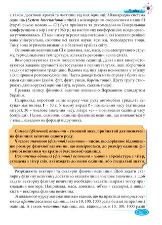 31
а також десяткові кратні та частинні від них одиниці. Міжнародна система
одиниць (System International unites) з міжнародним скороченням назви SI
(українською мовою — СІ) була прийнята та рекомендована Генеральною
конференцією з мір і ваг у 1960 р.; на наступних конференціях неодноразо-
во уточнювалась. СІ має низку переваг над системами, які існували раніше:
вона універсальна, охоплює всі галузі науки, техніки, господарства тощо.
Тому вона отримала визнання в багатьох країнах світу.
Основними величинами СІ є довжина, час, маса, сила електричного стру-
му, термодинамічна температура, кількість речовини і сила світла.
Використовуються також позасистемні одиниці. Деякі з них використо-
вуються завдяки зручності застосування в певних галузях, інші збереглися
завдяки історичним традиціям. Відмова від них зараз неможлива у зв’язку
з їх широким розповсюдженням. Часто доводиться мати справу з британсь-
кими одиницями (дюйм, фут, фунт, унція, барель тощо). Другу групу ство-
рюють давньоруські одиниці (пуд, вершок, сажень тощо).
Правила запису фізичних величин визначено Державним стандартом
України.
Наприклад, короткий запис виразу «час руху автомобіля тридцять се-
кунд» має вигляд t = 30 c. У цьому виразі t – позначення часу (латинськаt
літера), 30 – числове значення часу, літера «с» – позначення одиниці часу
(секунди). Назви, символи, одиниці фізичних величин, що вивчаються у
7 класі, наведено на форзаці підручника.
Символ (фізичної) величини – умовний знак, прийнятий для позначен-
ня фізичних величин одного роду.
Числове значення (фізичної) величини – число, що дорівнює відношен-
ню розміру фізичної величини, що вимірюється, до розміру одиниці фі-
зичної величини чи кратної (часткової) одиниці.
Позначення одиниці (фізичної) величини – умовна абревіатура з літер,
складена з літер слів, які входять до назви одиниці, або спеціальні знаки.
Розрізняють векторні та скалярні фізичні величини. Щоб задати ска-
лярну фізичну величину достатньо вказати лише числове значення, а щоб
задати векторну фізичну величину необхідно вказати напрям і точку при-
кладання вектора. Наприклад, маса, довжина, об’єм – скалярні, а швид-
кість – векторна фізична величина.
Зі шкільного курсу математики вам відомо, що на практиці використову-
ються кратні десяткові одиниці, які в 10, 100, 1000 разів більші за прийняті
одиниці. А також частинні одиниці, які, відповідно, в 10, 100, 1000 разів
д
 