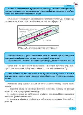 33
Крім аналогових існують цифрові вимірювальні прилади, де інформація
подається в готовому для сприймання вигляді на циферблаті.
Рис. 1.28. Шкала вимірювального приладу
Перед тим, як виконують вимірювання фізичних величин будь-яким
приладом, визначають ціну поділки його шкали, яку позначають C .
Визначити ціну поділки шкали вимірювального приладу можна таким
чином:
1) звернути увагу на одиницю фізичної величини, вказану на приладі,
відносно якої проградуйовано шкалу;
2) знайти на шкалі дві найближчих (сусідніх) позначки, біля яких вказано
значення фізичної величини;
3) визначити кількість поділок між вибраними значеннями фізичної ве-
личини;
д
V
Відцифровані позначки
Позначки
Поділки
 