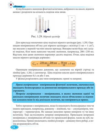 34
4) від більшого значення фізичної величини, вибраного на шкалі, відняти
менше і розділити на кількість поділок між ними.
Рис. 1.29. Мірний циліндр
Для прикладу визначимо ціну поділки мірного циліндра (рис. 1.29). Оди-
ницею вимірювання об’єму для мірного циліндра є мілілітр (1 мл = 1 см3),
що вказано у верхній частині шкали приладу. Використаємо будь-які сусід-
ні поділки, біля яких нанесено числові значення, наприклад, 200 і 250 мл.
Відстань між цими значення нараховує десять поділок. Отже, ціна поділки
шкали мірного циліндра дорівнює:
Одиницею вимірювання довжини, що зазначено на мірній стрічці та
лінійці (рис. 1.26), є сантиметр. Ціна поділки шкали цього вимірювального
приладу дорівнює 0,1 см або 1 мм.
У фізиці розрізняють два типи вимірювань: прямі та непрямі.
Тобто прямими є вимірювання, якщо їх виконують безпосередньо тим чи
іншим приладом, наприклад, довжину – лінійкою, час – секундоміром, тем-
пературу – термометром. Не завжди можливо прямо виміряти ту чи іншу
величину. Тоді застосовують непрямі вимірювання. Прикладом непрямих
вимірювань є вимірювання об’ємів тіл правильної форми, таких як куб, па-
ралелепіпед. Прямо визначають лінійні розміри – довжину його ребер, а по-
тім розраховують об’єм.
50 мл
10
С = = =10V
250 мл 200 мл
10
5 мл.
 
