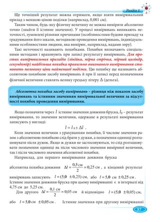 37
Ще точніший результат можна отримати, якщо взяти вимірювальний
прилад з меншою ціною поділки (наприклад, 0,001 см).
Таким чином, будь-яку фізичну величину не можна виміряти абсолютно
точно (знайти її істинне значення). У процесі вимірювань виникають не-
точності, зумовлені різними причинами (особливостями будови приладу та
градуювання його шкали, методикою проведення вимірювань, індивідуаль-
ними особливостями людини, яка вимірює, наприклад, вадами зору).
Такі неточності називають похибками. Похибки визначають спеціаль-
ними методами і враховують при записі результату вимірювань. Для про-
стих вимірювальних приладів (лінійка, мірна стрічка, мірний циліндр,
секундомір) найбільша похибка правильно виконаного вимірювання ста-
новить половину ціни найменшої поділки. Цю похибку ще називають аб-
солютною похибкою засобу вимірювань й при її записі перед позначенням
фізичної величини ставлять велику грецьку літеру ∆ (дельта).
Якщо позначити через l істинне значення довжини бруска, l – результат
вимірювання, то значення величини, одержане в результаті вимірювання
записують у вигляді:
l = l ± ∆l .
Коли значення величини з урахуванням похибки, її числове значення ра-
зом з абсолютною похибкою слід брати у дужки, а позначення одиниці розта-
шовувати після дужок. Якщо ж дужки не застосовуються, то слід розташову-
вати позначення одиниці як після числового значення виміряної величини,
так і після числового значення абсолютної похибки.
Наприклад, для першого вимірювання довжини бруска
абсолютна похибка довжини , а кінцевий результат
вимірювань записують або
Істинне значення довжини бруска при цьому вимірюванні є в інтервалі від
4,75 см до 5,25 см.
Для другого й відповідно
або Істинне значення при другому вимірюванні
B
B
ñì25,0
2
ñì5,0
==∆l 25 см
ñì)25,000,5( ±=l 25) см, ñì0,25ñì00,5 ±=l см см .
ñì25,0
2
ñì5,0
==∆l
см
05 см ñì)05,000,5( ±=l 05) см,
ñì0,05ñì00,5 ±=l см см .
 