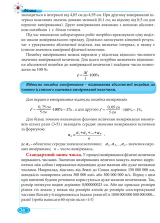 38
0, 05см
5см
знаходиться в інтервалі від 4,85 см до 4,95 см. При другому вимірюванні ін-
тервал можливих значень довжин менший (0,1 см, на відміну від 0,5 см для
першого вимірювання). Друге вимірювання виконано з меншою абсолют-
ною похибкою і є більш точним.
Під час виконання лабораторних робіт потрібно враховувати ціну поділ-
ки шкали вимірювального приладу. Доцільно записувати кінцевий резуль-
тат з урахуванням абсолютної поділки, яка визначає інтервал, в якому є
істинне значення виміряної фізичної величини.
Похибку вимірювання можна виразити у відсотках відносно числового
значення вимірюваної величини. Для цього потрібно визначити відношен-
ня абсолютної похибки до вимірюваної величини і знайдене число помно-
жити на 100 %:
Для першого вимірювання відносна похибка вимірювань
Для більш точного визначення фізичної величини вимірювання викону-
ють кілька разів (3-5) і знаходять середнє значення вимірюваної величини
за формулою:
,
де ас – обчислене середнє значення величини; – значення окре-
мих вимірювань; n – число вимірювань.
Стандартний запис числа. У процесі вимірювання фізичні величини
виражають числами. Значення вимірюваних величин можуть значно відріз-
нятися між собою і виражатися відповідно дуже малими або дуже великими
числами. Наприклад, відстань від Землі до Сонця дорівнює 150 000 000 км,
швидкість поширення світла 300 000 км/с або 300 000 000 м/с. Поряд з цим
при вивченні будови речовини користуються дуже малими величинами. Так,
розмір молекули водню дорівнює 0,000000023 см. Або ще приклад: розміри
різних тіл лежать у межах від розмірів атомів до розмірів спостережуваної
частини Всесвіту й відрізняються (важко уявити!) в 1000 000 000 000 000 000...
разів! (треба написати 60 нулів після «1»!)
, а для другого
5с
100%
0, 05см,
5
a1 a2
100%
l
l
ε
∆
= ⋅
0,25
100% 5%
5
ε = ⋅ =
1 2 n
ñ
...à à à
à
n
+ + +
=ac
ac
a a a
an
n
, a2
0, 25см
5см
=
 