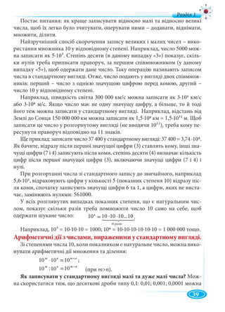 39
Постає питання: як краще записувати відносно малі та відносно великі
числа, щоб їх легко було зчитувати, оперувати ними – додавати, віднімати,
множити, ділити.
Найзручніший спосіб скорочення запису великих і малих чисел – вико-
ристання множника 10 у відповідному степені. Наприклад, число 5000 мож-
на записати як 5∙103. Степінь десяти (в даному випадку «3») показує, скіль-
ки нулів треба приписати праворуч, за першим співмножником (у даному
випадку «5»), щоб одержати дане число. Таку операцію називають записом
числа в стандартному вигляді. Отже, число подають у вигляді двох співмнож-
ників: перший – число з однією значущою цифрою перед комою, другий –
число 10 у відповідному степені.
Наприклад, швидкість світла 300 000 км/с можна записати як 3∙105 км/с
або 3∙108 м/с. Якщо число має не одну значущу цифру, а більше, то й тоді
його теж можна записати у стандартному вигляді. Наприклад, відстань від
Землі до Сонця 150 000 000 км можна записати як 1,5∙108 км = 1,5∙1011 м. Щоб
записати це число у розгорнутому вигляді (не вводячи 1011), треба кому пе-
ресунути праворуч відповідно на 11 знаків.
Ще приклад: записати число 37 400 у стандартному вигляді: 37 400 = 3,74 ∙104.
Як бачите, відразу після першої значущої цифри (3) ставлять кому, інші зна-
чущі цифри (7 і 4) записують після коми, степінь десяти (4) визначає кількість
цифр після першої значущої цифри (3), включаючи значущі цифри (7 і 4) і
нулі.
При розгортанні числа зі стандартного запису до звичайного, наприклад
5,6∙105, відраховують цифри у кількості 5 (показник степеня 10) відразу піс-
ля коми, спочатку записують значущі цифри 6 та 1, а цифри, яких не виста-
чає, замінюють нулями: 561000.
У всіх розглянутих випадках показник степеня, що є натуральним чис-
лом, показує скільки разів треба помножити число 10 само на себе, щоб
одержати шукане число:
Наприклад, 103 = 10∙10∙10 = 1000; 106 = 10∙10∙10∙10∙10∙10 = 1 000 000 тощо.
Арифметичнідіїзчислами,вираженимиустандартномувигляді.
Зі степенями числа 10, коли показником є натуральне число, можна вико-
нувати арифметичні дії множення та ділення:
nmnm +
=⋅ 101010 ;
nmnm −
=1010:10 (при m>n).
Як записувати у стандартному вигляді малі та дуже малі числа? Мож-
на скористатися тим, що десяткові дроби типу 0,1: 0,01; 0,001; 0,0001 можна
ðàç³ân
.10...10101010 ⋅⋅=n
10 ∙10 ∙10...1010
n разів
10 10 10
10 10 10
д
 