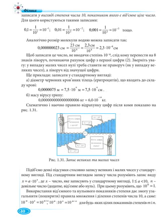 40
ñì107,5ì107,5ì0000075,0 -4-6
⋅=⋅=
у вигляді степеня числа 10, показником якого є від’ємне ціле число.
Для цього користуються такими записами:
тощо.
Аналогічно розмір молекули водню можна записати так:
Щоб записати це число, не вводячи степінь 10 8, слід кому перенести на 8
знаків ліворуч, починаючи рахунок цифр з першої цифри (2). Зверніть ува-
гу: у випадку малих чисел нулі треба ставити не праворуч (як у випадку ве-
ликих чисел), а ліворуч від значущої цифри.
Ще приклади: записати у стандартному вигляді:
а) діаметр червоних кров’яних тілець (еритроцитів), що входять до скла-
ду крові:
;7,5⋅=
б) масу вірусу грипу:
0,0000000000000000006 кг = 6,0∙10 кг.
Схематично і наочно правило відрахунку цифр після коми показано на
рис. 1.31.
Рис. 1.31. Запис великих та малих чисел
Підіб’ємо деякі підсумки стосовно запису великих і малих чисел у стандарт-
ному вигляді. Під стандартним виглядом запису числа розуміють запис виду
n
ax 10⋅= , де х – число, яке записують у стандартному вигляді,х n –
довільне число (додатне, від’ємне або нуль). При цьому розуміють, що .
Використання від’ємного та нульового показників степеня дає змогу уза-
гальнити (поширити) правила множення і ділення степенів числа 10, а саме:
,
nmnm −
=1010:10 длябудь-якихцілихпоказниківстепенівmin.
10
;10
10
1
1,0 1
1
−
== ;10
10
1
01,0 2
2
−
== 3
3
10
10
1
001,0 −
==
10
10
10
01 10
10
10
ñì103,2
10
ñì3,2
10
ñì23
ñì000000023,0 8
89
−
⋅===см
23 см
см
см
10 10
10
–
м м см .10
-6 -4
¯19
10 101 <≤ a 10,
110 0
=100000
.
nmnm +
=⋅ 10101010 10 10 10 10 10
 