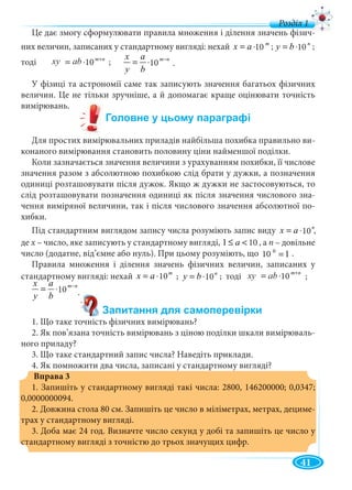 41
Це дає змогу сформулювати правила множення і ділення значень фізич-
них величин, записаних у стандартному вигляді: нехай m
ax 10⋅= ; ;
тоді nm
abxy +
⋅= 10 ;
У фізиці та астрономії саме так записують значення багатьох фізичних
величин. Це не тільки зручніше, а й допомагає краще оцінювати точність
вимірювань.
Для простих вимірювальних приладів найбільша похибка правильно ви-
конаного вимірювання становить половину ціни найменшої поділки.
Коли зазначається значення величини з урахуванням похибки, її числове
значення разом з абсолютною похибкою слід брати у дужки, а позначення
одиниці розташовувати після дужок. Якщо ж дужки не застосовуються, то
слід розташовувати позначення одиниці як після значення числового зна-
чення виміряної величини, так і після числового значення абсолютної по-
хибки.
Під стандартним виглядом запису числа розуміють запис виду n
ax 10⋅=
де х – число, яке записують у стандартному вигляді,х 101 <≤ a , а п – довільне
число (додатне, від’ємне або нуль). При цьому розуміють, що .
Правила множення і ділення значень фізичних величин, записаних у
стандартному вигляді: нехай m
ax 10⋅= ; ; тоді ;
1. Що таке точність фізичних вимірювань?
2. Як пов’язана точність вимірювань з ціною поділки шкали вимірюваль-
ного приладу?
3. Що таке стандартний запис числа? Наведіть приклади.
4. Як помножити два числа, записані у стандартному вигляді?
Вправа 3
1. Запишіть у стандартному вигляді такі числа: 2800, 146200000; 0,0347;
0,0000000094.
2. Довжина стола 80 см. Запишіть це число в міліметрах, метрах, дециме-
трах у стандартному вигляді.
3. Доба має 24 год. Визначте число секунд у добі та запишіть це число у
стстандартному вигляді з точністю до трьох значущих цифр.
n
by 10⋅=10 10
xxy bab 10 nm
b
a
y
x −
⋅= 1010 .
д
10
10 ,
10
110 0
=10
n
by 10⋅= 10
nm
abxy +
⋅= 10xy bbab 10
nm
b
a
y
x −
⋅= 1010 .
 