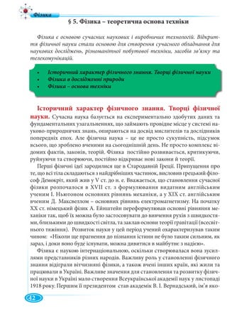 42
§ 5. Фізика – теоретична основа техніки
Фізика є основою сучасних наукових і виробничих технологій. Відкрит-
тя фізичної науки стали основою для створення сучасного обладнання для
наукових досліджень, різноманітної побутової техніки, засобів зв’язку та
телекомунікацій.
Історичний характер фізичного знання. Творці фізичної науки
Історичний характер фізичного знання. Творці фізичної
науки. Сучасна наука базується на експериментально здобутих даних та
фундаментальних узагальненнях, що займають провiдне мiсце у системi на-
уково-природничих знань, опираються на досвiд мислителiв та дослiдникiв
попереднiх епох. Але фізична наука – це не просто сукупнiсть, пiдсумок
всього, що зроблено вченими на сьогоднiшній день. Не просто комплекс вi-
домих фактiв, законiв, теорiй. Фізика постiйно розвивається, критикуючи,
руйнуючи та створюючи, постiйно вiдкриває новi закони й теорії.
Перші фізичні ідеї зародилися ще в Стародавній Греції. Припущення про
те, що всі тіла складаються з найдрібніших частинок, висловив грецький філо-
соф Демокріт, який жив у V ст. до н. е. Вважається, що становлення сучасної
фізики розпочалося в ХVІІ ст. з формулювання видатним англійським
ученим І. Ньютоном основних рівнянь механіки, а у ХІХ ст. англійським
вченим Д. Максвеллом – основних рівнянь електромагнетизму. На початку
ХХ ст. німецький фізик А. Ейнштейн переформулював основні рівняння ме-
ханіки так, щоб їх можна було застосовувати до вивчення рухів з швидкостя-
ми, близькими до швидкості світла, та заклав основи теорії гравітації (всесвіт-
нього тяжіння). Розвиток науки у цей період учений охарактеризував таким
чином: «Нiколи ще прагнення до пiзнання iстини не було таким сильним, як
зараз, i доки воно буде iснувати, можна дивитися в майбутнє з надiєю».
Фізика є наукою інтернаціональною, оскільки створювалася вона зусил-
лями представників різних народів. Важливу роль у становленні фізичного
знання відіграли вітчизняні фізики, а також вчені інших країн, які жили та
працювали в Україні. Важливе значення для становлення та розвитку фізич-
ної науки в Україні мало створення Всеукраїнської академії наук у листопаді
1918 року. Першим її президентом став академік В. І. Вернадський, ім’я яко-
 