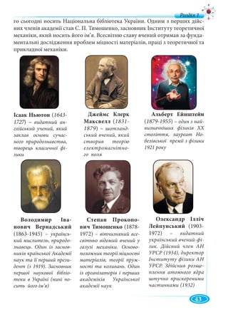 43
го сьогодні носить Національна бібліотека України. Одним з перших дійс-
них членів академії став С. П. Тимошенко, засновник Інституту теоретичної
механіки, який носить його ім’я. Всесвітню славу вчений отримав за фунда-
ментальні дослідження проблем міцності матеріалів, праці з теоретичної та
прикладної механіки.
Джеймс Клерк
Максвелл (1831-
1879) – шотланд-
ський вчений, який
створив теорію
електромагнітно-
го поля
Альберт Ейнштейн
(1879-1955) – один з най-
визначніших фізиків XX
століття, лауреат Но-
белівської премії з фізики
1921 року
Ісаак Ньютон (1643-
1727) –7 видатний ан-
глійський учений, який
заклав основи сучас-
ного природознавства,
творець класичної фі-
зики
Володимир Іва-
нович Вернадський
(1863-1945) – українсь-
кий мислитель, природо-
знавець. Один із заснов-
ників країнської Академії
наук та її перший прези-
дент (з 1919). Засновник
першої наукової бібліо-
теки в Україні (нині но-
сить його ім’я)
Степан Прокопо-
вич Тимошенко (1878-
1972) – вітчизняний все-
світньо відомий вчений у
галузі механіки. Осново-
положник теорії міцності
матеріалів, теорії пруж-
ності та коливань. Один
із організаторів і перших
академіків Української
академії наук
Олександр Ілліч
Лейпунський (1903-
1972) – видатний
український вчений-фі-
зик. Дійсний член АН
УРСР (1934), директор
Інституту фізики АН
УРСР. Здійснив розще-
плення атомного ядра
штучно прискореними
частинками (1932)
 