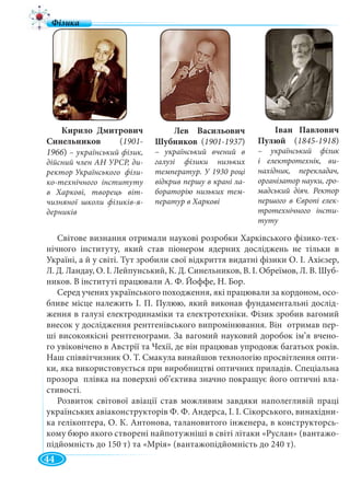 44
Світове визнання отримали наукові розробки Харківського фізико-тех-
нічного інституту, який став піонером ядерних досліджень не тільки в
Україні, а й у світі. Тут зробили свої відкриття видатні фізики О. І. Ахієзер,
Л. Д. Ландау, О. І. Лейпунський, К. Д. Синельников, В. І. Обреїмов, Л. В. Шуб-
ников. В інституті працювали А. Ф. Йоффе, Н. Бор.
Серед учених українського походження, які працювали за кордоном, осо-
бливе місце належить І. П. Пулюю, який виконав фундаментальні дослід-
ження в галузі електродинаміки та електротехніки. Фізик зробив вагомий
внесок у дослідження рентгенівського випромінювання. Він отримав пер-
ші високоякісні рентгенограми. За вагомий науковий доробок ім’я вчено-
го увіковічено в Австрії та Чехії, де він працював упродовж багатьох років.
Наш співвітчизник О. Т. Смакула винайшов технологію просвітлення опти-
ки, яка використовується при виробництві оптичних приладів. Спеціальна
прозора плівка на поверхні об’єктива значно покращує його оптичні вла-
стивості.
Розвиток світової авіації став можливим завдяки наполегливій праці
українських авіаконструкторів Ф. Ф. Андерса, І. І. Сікорського, винахідни-
ка гелікоптера, О. К. Антонова, талановитого інженера, в конструкторсь-
кому бюро якого створені найпотужніші в світі літаки «Руслан» (вантажо-
підйомність до 150 т) та «Мрія» (вантажопідйомність до 240 т).
Кирило Дмитрович
Синельников (1901-
1966) – український фізик,
дійсний член АН УРСР, ди-
ректор Українського фізи-
ко-технічного інституту
в Харкові, творець віт-
чизняної школи фізиків-я-
дерників
Лев Васильович
Шубников (1901-1937)7
– український вчений в
галузі фізики низьких
температур. У 1930 році
відкрив першу в крані ла-
бораторію низьких тем-
ператур в Харкові
Іван Павлович
Пулюй (1845-1918)
– український фізик
і електротехнік, ви-
нахідник, перекладач,
організатор науки, гро-
мадський діяч. Ректор
першого в Європі елек-
тротехнічного інсти-
туту
 
