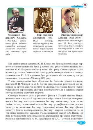 45
Під керівництвом академіка С. П. Корольова були здійснені запуск пер-
шого штучного супутника Землі у жовтні 1957 року та політ першого кос-
монавта Ю. О. Гагаріна в космос у квітні 1961 року. «Зоряна траса» (схема
польоту до планет Сонячної системи) українського дослідника – піонера
космонавтики Ю. В. Кондратюка була реалізована під час польоту амери-
канських астронавтів на Місяць у 1969 році.
У конструкторському бюро «Південне» (м. Дніпропетровськ) під керів-
ництвом В. Н. Челомея та М. К. Янгеля створювалися ракетоносії, які ви-
водили на орбіти космічні кораблі та міжпланетні станції. Ракети «Зеніт»
українського виробництва сьогодні використовуються в багатьох країнах
світу для запуску космічних апаратів.
Сьогодні важливу роль у розвитку фізики в Україні відіграє Націо-
нальна академія наук та її науково-дослідні установи: Інститут електроди-
наміки, Інститут електрозварювання, Інститут магнетизму, Інститут ме-
ханіки, Інститут прикладної оптики, Інститут радіофізики та електроніки,
Інститут металофізики, Інститут теоретичної фізики, Інститут фізики,
Інститут фізики напівпровідників, Інститут ядерних досліджень та ін.
Упродовж півстоліття академію очолює видатний вчений Б. Є. Патон. Під
його керівництвом були продовжені дослідження проблеми електрозва-
рювання, започатковані М. М. Бенардосом та Є. О. Патоном. В Інституті
Олександр Тео-
дорович Смакула
(1900-1983) – україн-
ський фізик, відомий
винаходом антиреф-
лексійного покриття
лінз оптичних при-
ладів
Ігор Іванович
Сікорський (1889-
1972) – інженер,
авіаконструктор та
організатор промис-
лового виробництва
першого гелікоптера
Олег Костянтинович
Антонов (1906-1984) –
український авіаконструк-
тор. В його конструк-
торському бюро створено
найпотужніші в світі па-
сажирські та транспорт-
ні літаки
д
 