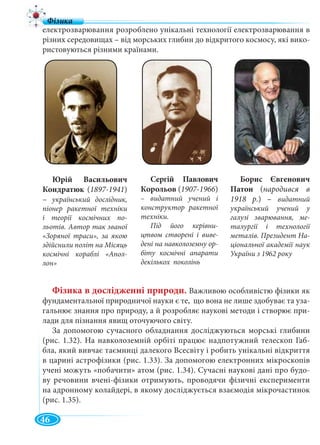 46
електрозварювання розроблено унікальні технології електрозварювання в
різних середовищах – від морських глибин до відкритого космосу, які вико-
ристовуються різними країнами.
Фізика в дослідженні природи. Важливою особливістю фізики як
фундаментальної природничої науки є те, що вона не лише здобуває та уза-
гальнює знання про природу, а й розробляє наукові методи і створює при-
лади для пізнання явищ оточуючого світу.
За допомогою сучасного обладнання досліджуються морські глибини
(рис. 1.32). На навколоземній орбіті працює надпотужний телескоп Габ-
бла, який вивчає таємниці далекого Всесвіту і робить унікальні відкриття
в царині астрофізики (рис. 1.33). За допомогою електронних мікроскопів
учені можуть «побачити» атом (рис. 1.34). Сучасні наукові дані про будо-
ву речовини вчені-фізики отримують, проводячи фізичні експерименти
на адронному колайдері, в якому досліджується взаємодія мікрочастинок
(рис. 1.35).
Юрій Васильович
Кондратюк (1897-1941)
– український дослідник,
піонер ракетної техніки
і теорії космічних по-
льотів. Автор так званої
«Зоряної траси», за якою
здійснили політ на Місяць
космічні кораблі «Апол-
лон»
Сергій Павлович
Корольов (1907-1966)
– видатний учений і
конструктор ракетної
техніки.
Під його керівни-
цтвом створені і виве-
дені на навколоземну ор-
біту космічні апарати
декількох поколінь
Борис Євгенович
Патон (народився в
1918 р.) – видатний
український учений у
галузі зварювання, ме-
талургії і технології
металів. Президент На-
ціональної академії наук
України з 1962 року
 