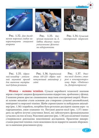 47
Фізика – основа техніки. Сучасні виробничі технології значною
мірою створені завдяки фундаментальним відкриттям, зробленим у фізиці.
З кожним роком зростає споживання людством електричної енергії. Фізич-
ні основи механіки стали основою для створення сучасної автомобільної,
повітряної та морської техніки. Щоби спроектувати та побудувати авіалай-
нер (рис. 1.36) і корабель, потрібно було ретельно дослідити закони аеро- та
гідродинаміки, умов плавання тіл. Потужні ракети-носії (рис. 1.37) виво-
дять на орбіти штучні супутники Землі, які забезпечують функціонування
сучасних систем зв’язку. Реактивні двигуни (рис. 1.38) для космічної техніки
створювалися декількома поколіннями дослідників. Практичне викори-
стання ракетної техніки стало можливим після відкриття законів збережен-
ня та вивчення реактивного руху.
Рис. 1.32. Для дослід-
ження морських глибин ви-
користовують спеціальні
апарати
Рис. 1.33. Кос-
мічний телескоп ім. Е.
Габбла збагачує науку
унікальними фізични-
ми відкриттями
Рис. 1.34. Сучасний
електронний мікроскоп
Рис. 1.35. Адрон-
ний колайдер – унікаль-
ний науковий прилад
для вивчення внутріш-
ньої будови речовини
Рис. 1.36. Український
літак АН-225 «Мрія» най-
потужніший авіалайнер у
світі
Рис. 1.37. Раке-
ти-носії «Зеніт», ство-
рені в конструкторсь-
кому бюро «Південне»
(м. Дніпропетровськ)
д
 