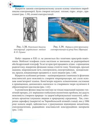 48
Відкриття законів електромагнетизму склали основу технічного вироб-
ництва електроенергії. Були створені потужні теплові, гідро-, вітро-, при-
пливні (рис. 1.39), атомні електростанції.
Побут людини в XXI ст. не уявляється без технічних пристроїв-поміч-
ників. Мобільні телефони стали настільки ж звичними, як радіоприймачі
або бездротовий телеграф. Та всі ці пристрої працюють згідно з принципом
радіозв’язку, відкритим фізиками понад століття тому. Телевізори, пральні
машини, мікрохвильові печі, електроплити, електрочайники, холодильни-
ки, праски, кондиціонери працюють в оселі людини (рис. 1.40).
Відкриття особливих речовин – напівпровідників і вивчення їх фізичних
властивостей дало можливість створити мікропроцесори, які стали осно-
вою комп’ютерної техніки. Комп’ютери керують кліматичними системами
в приміщеннях, допомагають навчатися та створювати твори музичного й
образотворчого мистецтва (рис. 1.41).
Із розвитком фізики людство пов’язує не тільки подальший науково-тех-
нічний прогрес, а й вирішення глобальних екологічних проблем, які дадуть
можливість створити природо- та здоров’язбережувальні технології, забез-
печать органічне існування людини в природному середовищі. Так, ство-
рення саркофагу (накриття) на Чорнобильській атомній станції, яка у 1986
році зазнала аварії, здійснюється з урахуванням відповідних механічних,
електромагнітних, радіаційних властивостей конструкційних матеріалів
(рис. 1.42).
Рис. 1.38. Реактивні двигуни
конструкції українського вченого
В. П. Глушка
Рис. 1.39. Перша в світі припливна
електростанція на річці Ранс (Франція)
 
