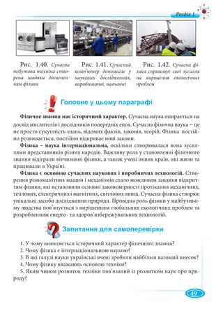 49
Фізичне знання має історичний характер. Сучасна наука опирається на
досвiд мислителiв і дослiдникiв попереднiх епох. Сучасна фізична наука – це
не просто сукупнiсть знань, вiдомих фактiв, законiв, теорiй. Фізика постiй-
но розвивається, постiйно вiдкриває новi закони.
Фізика – наука інтернаціональна, оскільки створювалася вона зусил-
лями представників різних народів. Важливу роль у становленні фізичного
знання відіграли вітчизняні фізики, а також учені інших країн, які жили та
працювали в Україні.
Фізика є основою сучасних наукових і виробничих технологій. Ство-
рення різноманітних машин і механізмів стало можливим завдяки відкрит-
тям фізики, які встановили основні закономірності протікання механічних,
теплових, електричних і магнітних, світлових явищ. Сучасна фізика створює
унікальні засоби дослідження природи. Провідна роль фізики у майбутньо-
му людства пов’язується з вирішенням глобальних екологічних проблем та
розробленням енерго- та здоров’язбережувальних технологій.
1. У чому виявляється історичний характер фізичного знання?
2. Чому фізика є інтернаціональною наукою?
3. В які галузі науки українські вчені зробили найбільш вагомий внесок?
4. Чому фізику вважають основою техніки?
5. Яким чином розвиток техніки пов’язаний із розвитком наук про при-
роду?
Рис. 1.40. Сучасна
побутова техніка ство-
рена завдяки досягнен-
ням фізики
Рис. 1.41. Сучасний
комп’ютер допомагає у
наукових дослідженнях,
виробництві, навчанні
Рис. 1.42. Сучасна фі-
зика спрямовує свої зусилля
на вирішення екологічних
проблем
Р ді 1
 