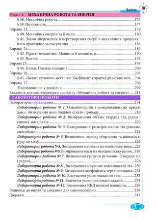 5
Розділ 4. МЕХАНІЧНА РОБОТА ТА ЕНЕРГІЯ
§ 38. Механічна робота....................................................................................173
§ 39. Потужність................................................................................................177
Вправа 23…................................................................................................................179
§ 40. Механічна енергія та її види.................................................................180
§ 41. Закон збереження й перетворення енерії в механічних процесах і
його практичне застосування........................................................................184
Вправа 24....................................................................................................................189
§ 42. Прості механізми. Машини й механізми..........................................190
§ 43. Важіль.........................................................................................................192
Вправа 25.....................................................................................................................199
§ 44. Блоки. Похила площина.........................................................................200
Вправа 26....................................................................................................................203
§ 45. «Золоте правило» механіки. Коефіцієнт корисної дії механізмів.....204
Вправа 27....................................................................................................................208
Найголовніше у розділі 4...............................................................................209
Завдання для самоперевірки з розділу «Механічна робота та енергія»......211
ЛАБОРАТОРНІ РОБОТИ
Лабораторне обладнання........................................................................................214
Лабораторна робота № 1. Ознайомлення з вимірювальними прила-
дами. Визначення ціни поділки шкали приладу.......................................218
Лабораторна робота № 2. Вимірювання об’єму твердих тіл, рідин i
сипких матеріалів ............................................................................................220
Лабораторна робота № 3. Вимірювання розмірів малих тіл різними
способами...........................................................................................................221
Лабораторна робота № 4. Визначення періоду обертання та швидкості
руху по колу........................................................................................................223
Лабораторнаробота№5.Дослідження коливань нитяногомаятника....224
Лабораторнаробота№6.Вимірюваннямаситілметодомзважування....187
Лабораторна робота № 7. Визначення густини речовини (твердих тіл
і рідин).................................................................................................................228
Лабораторна робота № 8. Дослідження пружних властивостей тіл...230
Лабораторна робота № 9. Визначення коефіцієнта тертя ковзання...231
Лабораторна робота № 10. З,ясування умов плавання тіла...............232
Лабораторна робота № 11. Вивчення умови рівноваги важеля.............234
Лабораторна робота № 12. Визначення ККД похилої площини..........236
Відповіді до вправ та завдання для самоперевірки..........................................238
Додатки........................................................................................................................242
З і
 