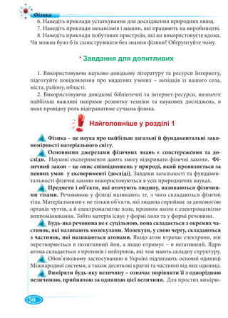 50
6. Наведіть приклади устаткування для дослідження природних явищ.
7. Наведіть приклади механізмів і машин, які працюють на виробництві.
8. Наведіть приклади побутових пристроїв, які ви використовуєте вдома.
Чи можна було б їх сконструювати без знання фізики? Обґрунтуйте чому.
*
1. Використовуючи науково-довідкову літературу та ресурси Інтернету,
підготуйте повідомлення про видатних учених – вихідців із вашого села,
міста, району, області.
2. Використовуючи довідкові бібліотечні та інтернет-ресурси, визначте
найбільш важливі напрями розвитку техніки та наукових досліджень, в
яких провідну роль відіграватиме сучасна фізика.
Фізика – це наука про найбільш загальні й фундаментальні зако-
номірності матеріального світу.
Основними джерелами фізичних знань є спостереження та до-
сліди. Наукові експерименти дають змогу відкривати фізичні закони. Фі-
зичний закон – це опис співвідношень у природі, який проявляється за
певних умов у експерименті (досліді). Завдяки загальності та фундамен-
тальності фізичні закони використовуються в усіх природничих науках.
Предмети і об’єкти, які оточують людину, називаються фізични-
ми тілами. Речовиною у фізиці називають те, з чого складаються фізичні
тіла. Матеріальними є не тільки об’єкти, які людина сприймає за допомогою
органів чуттів, а й електромагнітне поле, проявом якого є електромагнітне
випромінювання. Тобто матерія існує у формі поля та у формі речовини.
Будь-яка речовина не є суцільною, вона складається з окремих ча-
стинок, які називають молекулами. Молекули, у свою чергу, складаються
з частинок, які називаються атомами. Якщо атом втрачає електрони, він
перетворюється в позитивний йон, а якщо отримує – в негативний. Ядро
атома складається з протонів і нейтронів, які теж мають складну структуру.
Обов’язковому застосуванню в Україні підлягають основні одиниці
Міжнародної системи, а також десяткові кратні та частинні від них одиниці.
Виміряти будь-яку величину – означає порівняти її з однорідною
величиною, прийнятою за одиницю цієї величини. Для простих вимірю-
 