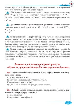 51
вальних приладів найбільша похибка правильно виконаного вимірювання
становить половину ціни найменшої поділки.
Під стандартним виглядом запису числа розуміють запис виду
n
ax 10⋅= 10
а п – довільне число (додатне, від’ємне або нуль). При цьому розуміють, що
Правила множення і ділення значень фізичних величин, записаних
у стандартному вигляді: нехай ; ; тоді ;
Фізичне знання має історичний характер. Сучасна наука опирається
на досвiд мислителiв і дослiдникiв попереднiх епох. Фізика постiйно розви-
вається, постiйно вiдкриває новi закони. Фізика – наука інтернаціональна.
Важливу роль у становленні фізичного знання відіграли вітчизняні фізики,
а також учені інших країн, які жили та працювали в Україні.
Фізика є основою сучасних наукових та виробничих технологій.
Сучасна фізика створює унікальні засоби дослідження природи. Провідна
роль фізики у майбутньому людства пов’язується з вирішенням глобальних
екологічних проблем та розробленням енерго- та здоров’язбережувальних
технологій.
Завдання для самоперевірки з розділу
«Фізика як природнича наука. Методи наукового пізнання»
1(п). Серед зазначених наук виберіть ті, які є фундаментальними нау-
ками про природу:
А) фізика, біологія, хімія;
Б) мистецтвознавство, культурологія, історія;
В) філософія, етика, естетика;
Г) суспільствознавство, література, мовознавство.
2(п). Виберіть методи дослідження, які є основними методами та дже-
релами знань про природу у фізиці:
А) аналіз і синтез;
Б) порівняння і класифікації;
, деa ⋅= 10 х – число, яке записують у стандартному вигляді,х 101 <≤ a 10,
нн
nm
abxy +
⋅= 10xy bbab 10
nm
b
a
y
x −
⋅= 1010
m
ax 10⋅= 10
n
by 10⋅= 10
110 0
=10 .
д
 