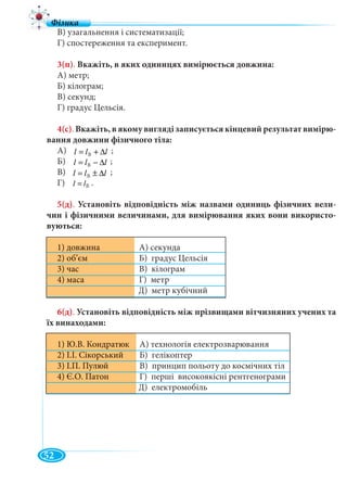 52
lll ∆+= ÂВ
lll ∆−= Â
lll ∆±= Â
Âll =
В
В
В
В) узагальнення і систематизації;
Г) спостереження та експеримент.
3(п). Вкажіть, в яких одиницях вимірюється довжина:
А) метр;
Б) кілограм;
В) секунд;
Г) градус Цельсія.
4(с). Вкажіть, в якому вигляді записується кінцевий результат вимірю-
вання довжини фізичного тіла:
А) ;lll ∆+= В
Б) ;lll ∆−= В
В) ;lll ∆±= В
Г) .ll = В
5(д). Установіть відповідність між назвами одиниць фізичних вели-
чин і фізичними величинами, для вимірювання яких вони використо-
вуються:
1) довжина А) секундау
2) об’єм Б) градус Цельсія
3) час В) кілограм
4) маса Г) метр
Д) метр кубічний
6(д). Установіть відповідність між прізвищами вітчизняних учених та
їх винаходами:
А) технологія електрозварювання1) Ю.В. Кондратюк
2) І.І. Сікорський Б) гелікоптер
3) І.П. Пулюй В) принцип польоту до космічних тіл
4) Є.О. Патон Г) перші високоякісні рентгенограми
Д) електромобіль
 
