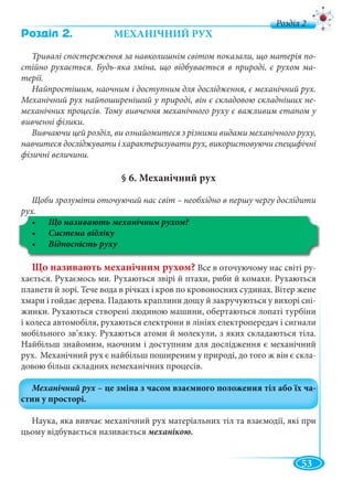 53
д
Ðîçä³ë 2. МЕХАНІЧНИЙ РУХ
Тривалі спостереження за навколишнім світом показали, що матерія по-
стійно рухається. Будь-яка зміна, що відбувається в природі, є рухом ма-
терії.
Найпростішим, наочним і доступним для дослідження, є механічний рух.
Механічний рух найпоширеніший у природі, він є складовою складніших не-
механічних процесів. Тому вивчення механічного руху є важливим етапом у
вивченні фізики.
Вивчаючи цей розділ, ви ознайомитеся з різними видами механічного руху,
навчитеся досліджувати і характеризувати рух, використовуючи специфічні
фізичні величини.
§ 6. Механічний рух
Щоби зрозуміти оточуючий нас світ – необхідно в першу чергу дослідити
рух.у
Що називають механічним рухом?
Що називають механічним рухом? Все в оточуючому нас світі ру-
хається. Рухаємось ми. Рухаються звірі й птахи, риби й комахи. Рухаються
планети й зорі. Тече вода в річках і кров по кровоносних судинах. Вітер жене
хмари і гойдає дерева. Падають краплини дощу й закручуються у вихорі сні-
жинки. Рухаються створені людиною машини, обертаються лопаті турбіни
і колеса автомобіля, рухаються електрони в лініях електропередач і сигнали
мобільного зв’язку. Рухаються атоми й молекули, з яких складаються тіла.
Найбільш знайомим, наочним і доступним для дослідження є механічний
рух. Механічний рух є найбільш поширеним у природі, до того ж він є скла-
довою більш складних немеханічних процесів.
Наука, яка вивчає механічний рух матеріальних тіл та взаємодії, які при
цьому відбувається називається механікою.
 