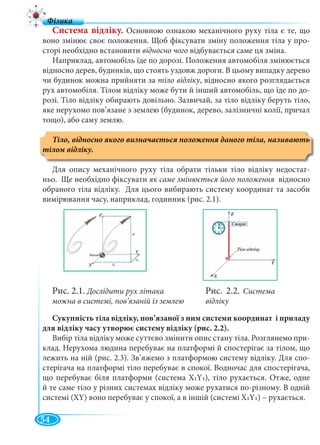 54
Система відліку. Основною ознакою механічного руху тіла є те, що
воно змінює своє положення. Щоб фіксувати зміну положення тіла у про-
сторі необхідно встановити відносно чого відбувається саме ця зміна.
Наприклад, автомобіль їде по дорозі. Положення автомобіля змінюється
відносно дерев, будинків, що стоять уздовж дороги. В цьому випадку дерево
чи будинок можна прийняти за тіло відліку, відносно якого розглядається
рух автомобіля. Тілом відліку може бути й інший автомобіль, що їде по до-
розі. Тіло відліку обирають довільно. Зазвичай, за тіло відліку беруть тіло,
яке нерухомо пов’язане з землею (будинок, дерево, залізничні колії, причал
тощо), або саму землю.
тілом відліку.
Для опису механічного руху тіла обрати тільки тіло відліку недостат-
ньо. Ще необхідно фіксувати як саме змінюється його положення відносноя
обраного тіла відліку. Для цього вибирають систему координат та засоби
вимірювання часу, наприклад, годинник (рис. 2.1).
Сукупність тіла відліку, пов’язаної з ним системи координат і приладу
для відліку часу утворює систему відліку (рис. 2.2).
Вибір тіла відліку може суттєво змінити опис стану тіла. Розглянемо при-
клад. Нерухома людина перебуває на платформі й спостерігає за тілом, що
лежить на ній (рис. 2.3). Зв’яжемо з платформою систему відліку. Для спо-
стерігача на платформі тіло перебуває в спокої. Водночас для спостерігача,
що перебуває біля платформи (система Х1Y1), тіло рухається. Отже, одне
й те саме тіло у різних системах відліку може рухатися по-різному. В одній
системі (XY) воно перебуває у спокої, а в іншій (системі Х1Y1) – рухається.
Рис. 2.1. Дослідити рух літака
можна в системі, пов’язаній із землею
Рис. 2.2. Система
відліку
 