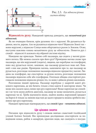 55
д
ис. 2.3. Рух відносно різних
тем відліку
Відносність руху. Наведений приклад доводить, що механічний рух
відносний.
Як ви очевидно бачили, крім рухомих тіл є нерухомі. Не рухаються бу-
динки, мости, дерева. Але не рухаються відносно чого? Відносно Землі так –
вони нерухомі, а відносно Сонця вони обертаються разом із Землею. Отже,
наступна важлива ознака механічного руху це відносність. Поняття рух і
спокій – відносні й залежать від обраної системи відліку.
Наведемо ще приклади. Уявімо собі пасажира, що сидить у вагоні рухо-
мого потяга. Що можна сказати про його рух? Провідник вагона скаже про
пасажира, що він нерухомий (сидить), людина, що перебуває на платформі,
повз яку рухається потяг, запевняє, що пасажир рухається повз неї. Кож-
ний з них має рацію. Провідник вагона, заявляючи про те, що пасажир не
рухається, розглядає положення пасажира відносно предметів у вагоні. Лю-
дина на платформі, що спостерігає за рухом потяга, розглядає положення
пасажира відносно себе або платформи. Оскільки обидва спостерігачі роз-
глядали положення відносно різних тіл, то вони і дійшли різних висновків.
Розглянемо інший приклад. Пасажир перебуває у закритій каюті річ-
кового пароплава, де він бачить тільки стіни каюти й зашторене вікно. Чи
може він сказати щось певне про рух пароплава? Якщо пароплав іде спокій-
но і не чути шуму роботи двигунів, пасажир не може визначити, рухається
пароплав чи ні. Треба відчинити вікно, знайти якийсь нерухомий предмет
на березі й тільки за зміною відстані до цього предмета можна зробити вис-
новок про рух пароплава.
Наведені приклади підтверджують, що спокій і рух – поняття відносні.
Питання про відносність руху і спокою вивчав славетний італійський
учений Галілео Галілей. Він пропонував дослідникам спостерігати за по-
ведінкою комах, рибок в акваріумі, краплин води, що скапують в посуди-
 