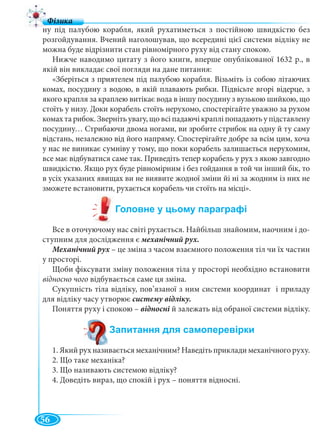 56
ну під палубою корабля, який рухатиметься з постійною швидкістю без
розгойдування. Вчений наголошував, що всередині цієї системи відліку не
можна буде відрізнити стан рівномірного руху від стану спокою.
Нижче наводимо цитату з його книги, вперше опублікованої 1632 р., в
якій він викладає свої погляди на дане питання:
«Зберіться з приятелем під палубою корабля. Візьміть із собою літаючих
комах, посудину з водою, в якій плавають рибки. Підвісьте вгорі відерце, з
якого крапля за краплею витікає вода в іншу посудину з вузькою шийкою, що
стоїть у низу. Доки корабель стоїть нерухомо, спостерігайте уважно за рухом
комах та рибок. Зверніть увагу, що всі падаючі краплі попадають у підставлену
посудину… Стрибаючи двома ногами, ви зробите стрибок на одну й ту саму
відстань, незалежно від його напряму. Спостерігайте добре за всім цим, хоча
у нас не виникає сумніву у тому, що поки корабель залишається нерухомим,
все має відбуватися саме так. Приведіть тепер корабель у рух з якою завгодно
швидкістю. Якщо рух буде рівномірним і без гойдання в той чи інший бік, то
в усіх указаних явищах ви не виявите жодної зміни йі ні за жодним із них не
зможете встановити, рухається корабель чи стоїть на місці».
Все в оточуючому нас світі рухається. Найбільш знайомим, наочним і до-
ступним для дослідження є механічний рух.
Механічний рух – це зміна з часом взаємного положення тіл чи їх частинх
у просторі.
Щоби фіксувати зміну положення тіла у просторі необхідно встановити
відносно чого відбувається саме ця зміна.
Сукупність тіла відліку, пов’язаної з ним системи координат і приладу
для відліку часу утворює систему відліку.
Поняття руху і спокою – відносні й залежать від обраної системи відліку.
1. Який рух називається механічним? Наведіть приклади механічного руху.
2. Що таке механіка?
3. Що називають системою відліку?
4. Доведіть вираз, що спокій і рух – поняття відносні.
 