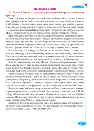 57
д
Земля і Сонце – тіла відліку для механічного руху в космічному
просторі.
Спостерігаючи зорі на нічному небі, годі позбутися відчуття, що всі вони
наче прикріплені до якоїсь поверхні, що лежить від нас повсюди на одна-
ковій відстані. Колись давно, коли люди мало знали про довкілля, вважа-
лося, що зорі прикріплені до твердого неба, яке з усіх боків оточує Землю.
Його назвали небесною сферою. Насправді твердого неба не існує, а небесна
сфера – явище позірне, тобто видиме лише нашою, людською, уявою.
Щевсивудавнинубуловстановлено,щонебеснісвітилаобертаютьсянавко-
ло Землі. З цього зробили висновок – небесна сфера також обертається навколо
нашої планети. Це приклад того, що люди інколи помиляються, намагаючись
знайти пояснення природним явищам. Справжню їх суть, як у прикладі з не-
бесною сферою, здатна встановити тільки наука, наукові дослідження.
Коли ми спостерігаємо рух небесних світил навколо Землі, то наша пла-
нета для такого руху є точкою відліку, хоча він є наслідком обертання Землі.
Вона, як велетенська дзиґа, обертається навколо власної осі, а нам здається,
що навколо Землі обертається зоряне небо, а точніше – небесна сфера.
ЗемляєточкоювідлікудлярухуМісяця–їїєдиногоприродногосупутника.
Фази Місяця, тобто його видима форма, змінюються внаслідок просторової
зміни положення Місяця відносно Землі й Сонця. Для усіх штучних супут-
ників, що обертаються навколо нашої планети, точкою відліку також є Земля.
Здавна людина помітила цікаву особливість: вигляд зоряного неба змі-
нюється впродовж року. Причину цього явища не могли зрозуміти дуже
довго (його, наприклад, неможливо пояснити обертанням Землі навколо
осі). Пояснити відмінність вигляду зоряного неба в різні пори року люди
змогли тільки тоді, коли зрозуміли, що Земля обертається навколо Сонця.
Внаслідок того, що Земля рухається навколо Сонця, нам здається, що воно
впродовж року зміщується по небесній сфері вздовж екліптики (рис. 2.4). Та-
кий рух Сонця дає нам змогу бачити в різні пори року різні світила. Цікаво,
що коли Місяць перетинає екліптику в повню, настає затемнення Місяця, а
якщо у фазі нового Місяця – затемнення Сонця.
З вибором точки відліку для руху небесних тіл пов’язано питання систе-
ми світу. Якщо її центром є Земля, то таку систему світу називають геоцен-
тричною, а якщо Сонце – геліоцентричною.
 