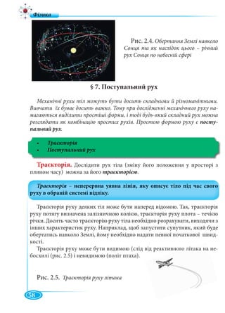 58
§ 7. Поступальний рух
Механічні рухи тіл можуть бути досить складними й різноманітними.
Вивчати їх буває досить важко. Тому при дослідженні механічного руху на-
магаються виділити простіші форми, і тоді будь-який складний рух можна
розглядати як комбінацію простих рухів. Простою формою руху є посту-
пальний рух.
Траєкторія
Траєкторія. Дослідити рух тіла (зміну його положення у просторі з
плином часу) можна за його траєкторією.
Траєкторія руху деяких тіл може бути наперед відомою. Так, траєкторія
руху потягу визначена залізничною колією, траєкторія руху плота – течією
річки. Досить часто траєкторію руху тіла необхідно розрахувати, виходячи з
інших характеристик руху. Наприклад, щоб запустити супутник, який буде
обертатись навколо Землі, йому необхідно надати певної початкової швид-
кості.
Траєкторія руху може бути видимою (слід від реактивного літака на не-
босхилі (рис. 2.5) і невидимою (політ птаха).
Рис. 2.5. Траєкторія руху літака
Рис. 2.4. Обертання Землі навколо
Сонця та як наслідок цього – річний
рух Сонця по небесній сфері
 