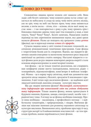 6
СЛОВО ДО УЧНІВ
Споконвічно людина прагне пізнати світ навколо себе. Вона
задає собі безліч запитань: чому кожного ранку встає сонце і ру-
хається по небосхилу зі сходу на захід; чому вночі світить місяць,
але не гріє; чому на небі так багато зірок; чому зима змінюється
весною, а потім весна – літом, літо – осінню, після якої знову на-
стає зима – і так повторюється з року в рік; чому гримить грім і
блискавка підпалює дерева; чому одні тіла плавають у воді, а інші
тонуть. Чому? Чому? Чому?.. Безліч запитань. Намагання знайти
відповіді на них спричинили виникнення науки, яку давні греки
назвали фізикою. Назва ця походить від грецького слова φνσικα
(фюзіка), що в перекладі означає єство або природа.
Сучасна людина живе у світі техніки й високих технологій, на-
сиченому різноманітними технічними пристроями. Саме фізика
є теоретичною базою для їх створення. Відомо, що відкриття фі-
зичних законів електрики та магнетизму визначило риси людської
цивілізації на декілька століть наперед. Наступні відкриття в га-
лузі фізики дали до рук людини невичерпні джерела енергії і стали
основою мікроелектроніки та комп’ютерної техніки.
Але фізика – це не тільки технічні досягнення, які створюють
нам комфортні умови життя (холодильники, пилососи, радіо- і
телеприймачі, відеомагнітофони, комп’ютери й мобільні телефо-
ни). Фізика – це в першу чергу світогляд, який має допомогти нам
зрозуміти місце людини у Всесвіті, зрозуміти її покликання і при-
значення. З цієї точки зору досягнення фізики – це надбання всієї
людської цивілізації, важлива складова культури людства.
Що дає людині вивчення фізики? Насамперед, систематизо-
вану інформацію про навколишній світ та уміння здобувати
таку інформацію. Тільки знаючи фізику, можна проектувати й
будувати машини, будинки, заводи, електростанції, засоби теле- і
радіозв’язку тощо. З огляду на це фізика необхідна інженеру. Про-
те вона необхідна – насамперед, з професійного погляду – і май-
бутньому гуманітарію, і природознавцю, і лікарю. Вивчення фі-
зики має важливе значення для розвитку наукового світогляду та
культури мислення. Виникнення світу, проблеми простору й часу,
структури матерії та її найважливіших властивостей – це теж при-
клади проблем, якими переймаються учені-фізики.
•
 