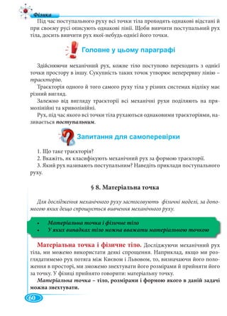 60
Під час поступального руху всі точки тіла проходять однакові відстані й
при своєму русі описують однакові лінії. Щоби вивчити поступальний рух
тіла, досить вивчити рух якої-небудь однієї його точки.
Здійснюючи механічний рух, кожне тіло поступово переходить з однієї
точки простору в іншу. Сукупність таких точок утворює неперервну лінію –
траєкторію.
Траєкторія одного й того самого руху тіла у різних системах відліку має
різний вигляд.
Залежно від вигляду траєкторії всі механічні рухи поділяють на пря-
молінійні та криволінійні.
Рух, під час якого всі точки тіла рухаються однаковими траєкторіями, на-
зивається поступальним.
1. Що таке траєкторія?
2. Вкажіть, як класифікують механічний рух за формою траєкторії.
3. Який рух називають поступальним? Наведіть приклади поступального
руху.
§ 8. Матеріальна точка
Для дослідження механічного руху застосовують фізичні моделі, за допо-
могою яких дещо спрощується вивчення механічного руху.
Матеріальна точка і фізичне тіло
Матеріальна точка і фізичне тіло. Досліджуючи механічний рух
тіла, ми можемо використати деякі спрощення. Наприклад, якщо ми роз-
глядатимемо рух потяга між Києвом і Львовом, то, визначаючи його поло-
ження в просторі, ми зможемо знехтувати його розмірами й прийняти його
за точку. У фізиці прийнято говорити: матеріальну точку.
Матеріальна точка – тіло, розмірами і формою якого в даній задачі
можна знехтувати.
 