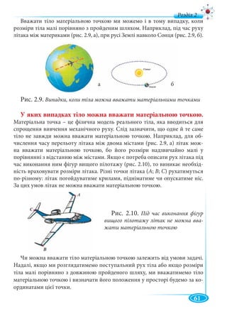 61
д
Вважати тіло матеріальною точкою ми можемо і в тому випадку, коли
розміри тіла малі порівняно з пройденим шляхом. Наприклад, під час руху
літака між материками (рис. 2.9, а), при русі Землі навколо Сонця (рис. 2.9, б).
Рис. 2.9. Випадки, коли тіла можна вважати матеріальними точками
У яких випадках тіло можна вважати матеріальною точкою.
Матеріальна точка – це фізична модель реального тіла, яка вводиться для
спрощення вивчення механічного руху. Слід зазначити, що одне й те саме
тіло не завжди можна вважати матеріальною точкою. Наприклад, для об-
числення часу перельоту літака між двома містами (рис. 2.9, а) літак мож-
на вважати матеріальною точкою, бо його розміри надзвичайно малі у
порівнянні з відстанню між містами. Якщо є потреба описати рух літака під
час виконання ним фігур вищого пілотажу (рис. 2.10), то виникає необхід-
ність враховувати розміри літака. Різні точки літака (А; В; С) рухатимуться
по-різному: літак погойдуватиме крилами, підніматиме чи опускатиме ніс.
За цих умов літак не можна вважати матеріальною точкою.
Чи можна вважати тіло матеріальною точкою залежить від умови задачі.
Надалі, якщо ми розглядатимемо поступальний рух тіла або якщо розміри
тіла малі порівняно з довжиною пройденого шляху, ми вважатимемо тіло
матеріальною точкою і визначати його положення у просторі будемо за ко-
ординатами цієї точки.
Рис. 2.10. Під час виконання фігур
вищого пілотажу літак не можна вва-
жати матеріальною точкою
 