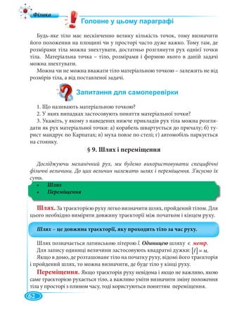 62
Будь-яке тіло має нескінченно велику кількість точок, тому визначити
його положення на площині чи у просторі часто дуже важко. Тому там, де
розмірами тіла можна знехтувати, достатньо розглянути рух однієї точки
тіла. Матеріальна точка – тіло, розмірами і формою якого в даній задачі
можна знехтувати.
Можна чи не можна вважати тіло матеріальною точкою – залежить не від
розмірів тіла, а від поставленої задачі.
1. Що називають матеріальною точкою?
2. У яких випадках застосовують поняття матеріальної точки?
3. Укажіть, у якому з наведених нижче прикладів рух тіла можна розгля-
дати як рух матеріальної точки: а) корабель швартується до причалу; б) ту-
рист мандрує по Карпатах; в) муха повзе по стелі; г) автомобіль паркується
на стоянку.
§ 9. Шлях і переміщення
Досліджуючи механічний рух, ми будемо використовувати специфічні
фізичні величини. До цих величин належать шлях і переміщення. З’ясуємо їх
суть.
Шлях
Шлях. За траєкторією руху легко визначити шлях, пройдений тілом. Для
цього необхідно виміряти довжину траєкторії між початком і кінцем руху.
Шлях позначається латинською літерою l. Одиницею шляху є метр.
Для запису одиниці величини застосовують квадратні дужки:
Якщо в домо, де розташоване тіло на початку руху, відомі його траєкторія
і пройдений шлях, то можна визначити, де буде тіло у кінці руху.
Переміщення. Якщо траєкторія руху невідома і якщо не важливо, якою
саме траєкторією рухається тіло, а важливо уміти визначити зміну положення
тіла у просторі з плином часу, тоді користуються поняттям переміщення.
[ ] ìl = м.
 