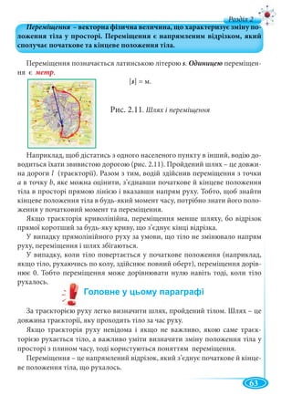 63
д
Переміщення позначається латинською літерою s. Одиницею переміщен-
ня є метр.
[s] = м.
Рис. 2.11. Шлях і переміщення
Наприклад, щоб дістатись з одного населеного пункту в інший, водію до-
водиться їхати звивистою дорогою (рис. 2.11). Пройдений шлях – це довжи-
на дороги l (траєкторії). Разом з тим, водій здійснив переміщення з точкиl
а в точку b, яке можна оцінити, з’єднавши початкове й кінцеве положення
тіла в просторі прямою лінією і вказавши напрям руху. Тобто, щоб знайти
кінцеве положення тіла в будь-який момент часу, потрібно знати його поло-
ження у початковий момент та переміщення.
Якщо траєкторія криволінійна, переміщення менше шляху, бо відрізок
прямої коротший за будь-яку криву, що з’єднує кінці відрізка.
У випадку прямолінійного руху за умови, що тіло не змінювало напрям
руху, переміщення і шлях збігаються.
У випадку, коли тіло повертається у початкове положення (наприклад,
якщо тіло, рухаючись по колу, здійснює повний оберт), переміщення дорів-
нює 0. Тобто переміщення може дорівнювати нулю навіть тоді, коли тіло
рухалось.
За траєкторією руху легко визначити шлях, пройдений тілом. Шлях – це
довжина траєкторії, яку проходить тіло за час руху.
Якщо траєкторія руху невідома і якщо не важливо, якою саме траєк-
торією рухається тіло, а важливо уміти визначити зміну положення тіла у
просторі з плином часу, тоді користуються поняттям переміщення.
Переміщення – це напрямлений відрізок, який з’єднує початкове й кінце-
ве положення тіла, що рухалось.
 
