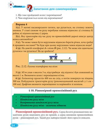 64
1. Що таке пройдений шлях і переміщення?
2. Чим відрізняється шлях від переміщення?
Вправа 4
1(с). У вагоні пасажирського потяга, що рухається, на столику лежить
книжка. У стані спокою чи руху перебуває книжка відносно: а) столика; б)
рейок; в) підлоги вагона; г) дерев.
2(с). Яку траєкторію під час руху по прямолінійній дорозі описує центр
колеса автомобіля?
3 (с). Чи може човен бути нерухомим відносно берегів річки, хоча гребці
й працюють веслами? Чи буде при цьому нерухомим човен відносно води?
4 (д). На довгій платформі А є візок В (рис. 2.12). Чи може він одночасно
рухатись і не рухатись? Як це зробити?
Рис. 2.12. Рухома платформа та візок
5 (д). М’яч упав з висоти 3 м, підстрибнув від підлоги і був зловлений на
висоті 1 м. Визначити шлях і переміщення м’яча.
6 (д). Гелікоптер пролетів 400 км на схід, а потім повернув на південь
300 км. Побудувати траєкторію руху (рекомендований масштаб: у 1 см –
100 км). Графічно визначте переміщення та порівняйте зі шляхом.
§ 10. Рівномірний прямолінійний рух
Рівномірний прямолінійний рух
Рівномірний прямолінійний рух. Серед безлічі різноманітних ме-
ханічних рухів виділяють рух по прямій, а серед множини прямолінійних
рухів – рівномірний рух. Такий рух найпростіший і його просто описати.
 