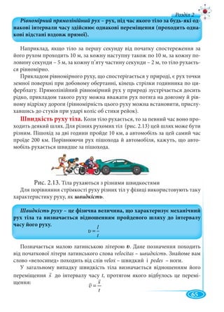 65
д
Наприклад, якщо тіло за першу секунду від початку спостереження за
його рухом проходить 10 м, за кожну наступну також по 10 м, за кожну по-
ловину секунди – 5 м, за кожну п’яту частину секунди – 2 м, то тіло рухаєть-
ся рівномірно.
Прикладом рівномірного руху, що спостерігається у природі, є рух точки
земної поверхні при добовому обертанні, кінець стрілки годинника по ци-
ферблату. Прямолінійний рівномірний рух у природі зустрічається досить
рідко, прикладом такого руху можна вважати рух потяга на довгому й рів-
ному відрізку дороги (рівномірність цього руху можна встановити, прислу-
хавшись до стуків при ударі коліс об стики рейок).
Швидкість руху тіла. Коли тіло рухається, то за певний час воно про-
ходить деякий шлях. Для різних рухомих тіл (рис. 2.13) цей шлях може бути
різним. Пішохід за дві години пройде 10 км, а автомобіль за цей самий час
проїде 200 км. Порівнюючи рух пішохода й автомобіля, кажуть, що авто-
мобіль рухається швидше за пішохода.
Рис. 2.13. Тіла рухаються з різними швидкостями
Для порівняння стрімкості руху різних тіл у фізиці використовують таку
характеристику руху, як швидкість.
Позначається малою латинською літерою . Дане позначення походить
від початкової літери латинського слова velocitas – швидкість. Знайоме вам
слово «велосипед» походить від слів velox – швидкий іx pedes – ноги.
У загальному випадку швидкість тіла визначається відношенням його
переміщення s до інтервалу часу t, протягом якого відбулось це перемі-
щення:
l
t
υ =
s
t
=v
 