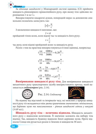 66
За одиницю швидкості у Міжнародній системі одиниць (СІ) прийнята
швидкість рівномірного прямолінійного руху, при якому тіло здійснює пе-
реміщення 1 м за 1 с.
Використовуючи квадратні дужки, попередній вираз за допомогою сим-
вольних позначень записують так:
З визначення швидкості випливає, що:
пройдений тілом шлях, коли відомі час та швидкість його руху;
час руху, коли відомі пройдений шлях та швидкість руху.
Разом з тим на практиці використовуються й інші одиниці, наприклад:
Вимірювання швидкості руху тіла. Для вимірювання швидкості
механічного руху транспортного засобу використовують прилад, який на-
зивається спідометром (рис. 2.14).м
Рис. 2.14. Спідометр
На відміну від відстаней та інтервалів часу, всі можливі у природі швид-
кості руху тіл вкладаються між двома граничними значеннями: мінімальним,
що дорівнює нулю та максимальним – рівним швидкості світла у вакуумі
(3∙108 м/с).
Швидкість руху тіла – величина відносна. Швидкість механіч-
ного руху є відносною величиною. Її значення залежить від вибору тіла
відліку. Так, швидкість будинку відносно Землі дорівнює нулю. Проте від-
носно Сонця він рухається разом із Землею зі швидкістю 30 км/с.
[ ]
ì
ñ
=v
м
с
l
t =
v
l = vt
.
êì 1000ì ì
1 0,28
ãî ä 3600ñ ñ
= ≈
êì 1000 ì
1 16,67
õâ 60 ñ
ì
ñ
= ≈
ì 1ì ì
1 0,017
õâ 60 ñ ñ
= ≈
;
;
ñì 0,01ì ì
1 1,67
õâ 60ñ ñ
= ≈
м
с
м
с
км
год
м
с
м
с
м
хв
м
с
м
с
см
хв
м
с
км
хв
м
с
;
 