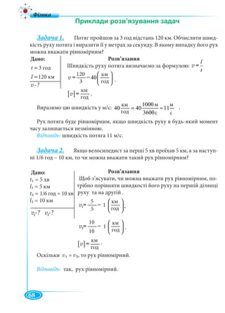 68
Задача 1. Потяг пройшов за 3 год відстань 120 км. Обчислити швид-
кість руху потяга і виразити її у метрах за секунду. В якому випадку його рух
можна вважати рівномірним?
Розв’язання
Швидкість руху потяга визначаємо за формулою:
.
.
Виразимо цю швидкість у м/с: .
Рух потяга буде рівномірним, якщо швидкість руху в будь-який момент
часу залишається незмінною.
Відповідь: швидкість потяга 11 м/с.
Задача 2. Якщо велосипедист за перші 5 хв проїхав 5 км, а за наступ-
ні 1/6 год – 10 км, то чи можна вважати такий рух рівномірним?
Розв’язання
Щоб з’ясувати, чи можна вважати рух рівномірним, по-
трібно порівняти швидкості його руху на першій ділянці
руху та на другій .
.
.
Оскільки 1 = 2, то рух рівномірний.
Відповідь: так, рух рівномірний.
Дано:
3ãî ät = 3 год
120êìl =120 км
v -?
l
t
v =
120êì
= 40
3ãî ä
⎛ ⎞
⎜ ⎟
⎝ ⎠
v =
120
3
[ ]
êì
ãî ä
v =
км
год
êì 1000ì ì
40 40 11
ãî ä 3600ñ ñ
= ≈
км
год
м
с
м
с
Дано:
v -?
t1 =
l1 =
t2 = д
l2 = 10 км
1vv v -?2vv
120êì
= 40
3ãî ä
⎛ ⎞
⎜ ⎟
⎝ ⎠
v =1v
5
5
1
120êì
= 40
3ãî ä
⎛ ⎞
⎜ ⎟
⎝ ⎠
v =2vv
10
10
1
[ ]
êì
ãî ä
v =
км
год
.
 