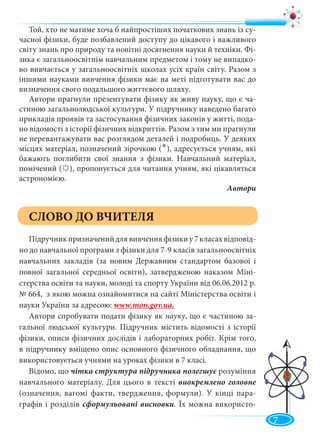 7
Той, хто не матиме хоча б найпростіших початкових знань із су-
часної фізики, буде позбавлений доступу до цікавого і важливого
світу знань про природу та новітні досягнення науки й техніки. Фі-
зика є загальноосвітнім навчальним предметом і тому не випадко-
во вивчається у загальноосвітніх школах усіх країн світу. Разом з
іншими науками вивчення фізики має на меті підготувати вас до
визначення свого подальшого життєвого шляху.
Автори прагнули презентувати фізику як живу науку, що є ча-
стиною загальнолюдської культури. У підручнику наведено багато
прикладів проявів та застосування фізичних законів у житті, пода-
но відомості з історії фізичних відкриттів. Разом з тим ми прагнули
не перевантажувати вас розглядом деталей і подробиць. У деяких
місцях матеріал, позначений зірочкою ( ), адресується учням, які
бажають поглибити свої знання з фізики. Навчальний матеріал,
помічений ( ), пропонується для читання учням, які цікавляться
астрономією.
Автори
СЛОВО ДО ВЧИТЕЛЯ
Підручникпризначенийдлявивченняфізикиу7класахвідповід-
но до навчальної програми з фізики для 7-9 класів загальноосвітніх
навчальних закладів (за новим Державним стандартом базової і
повної загальної середньої освіти), затвердженою наказом Міні-
стерства освіти та науки, молоді та спорту України від 06.06.2012 р.
№ 664, з якою можна ознайомитися на сайті Міністерства освіти і
науки України за адресою: www.mon.gov.ua.
Автори спробувати подати фізику як науку, що є частиною за-
гальної людської культури. Підручник містить відомості з історії
фізики, описи фізичних дослідів і лабораторних робіт. Крім того,
в підручнику вміщено опис основного фізичного обладнання, що
використовується учнями на уроках фізики в 7 класі.
Відомо, що чітка структура підручника полегшує розумінняє
навчального матеріалу. Для цього в тексті виокремлено головне
(означення, вагомі факти, твердження, формули). У кінці пара-
графів і розділів сформульовані висновки. Їх можна використо-
•
 