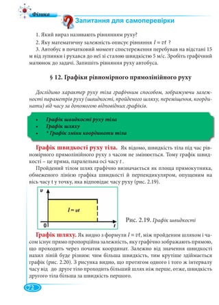 72
1. Який вираз називають рівнянням руху?
2. Яку математичну залежність описує рівняння l = vt ?
3. Автобус в початковий момент спостереження перебував на відстані 15
м від зупинки і рухався до неї зі сталою швидкістю 5 м/с. Зробіть графічний
малюнок до задачі. Запишіть рівняння руху автобуса.
§ 12. Графіки рівномірного прямолінійного руху
Дослідимо характер руху тіла графічним способом, зображуючи залеж-
ності параметрів руху (швидкості, пройденого шляху, переміщення, коорди-
нати) від часу за допомогою відповідних графіків.
Графік швидкості руху тіла
Графік швидкості руху тіла. Як відомо, швидкість тіла під час рів-
номірного прямолінійного руху з часом не змінюється. Тому графік швид-
кості – це пряма, паралельна осі часу t .
Пройдений тілом шлях графічно визначається як площа прямокутника,
обмеженого лінією графіка швидкості й перпендикуляром, опущеним на
вісь часу t у точку, яка відповідає часу руху (рис. 2.19).
Рис. 2.19. Графік швидкості
Графік шляху. Як видно з формули , між пройденим шляхом і ча-
сом існує прямо пропорційна залежність, яку графічно зображають прямою,
що проходить через початок координат. Залежно від значення швидкості
нахил ліній буде різним: чим більша швидкість, тим крутіше здіймається
графік (рис. 2.20). З рисунка видно, що протягом одного і того ж інтервалу
часу від до друге тіло проходить більший шлях ніж перше, отже, швидкість
другого тіла більша за швидкість першого.
l = vt
 