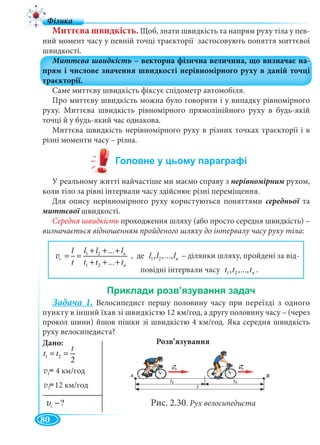 80
Миттєва швидкість. Щоб, знати швидкість та напрям руху тіла у пев-
ний момент часу у певній точці траєкторії застосовують поняття миттєвої
швидкості.
Саме миттєву швидкість фіксує спідометр автомобіля.
Про миттєву швидкість можна було говорити і у випадку рівномірного
руху. Миттєва швидкість рівномірного прямолінійного руху в будь-якій
точці й у будь-який час однакова.
Миттєва швидкість нерівномірного руху в різних точках траєкторії і в
різні моменти часу – різна.
У реальному житті найчастіше ми маємо справу з нерівномірним рухом,м
коли тіло за рівні інтервали часу здійснює різні переміщення.
Для опису нерівномірного руху користуються поняттями середньої таї
миттєвої швидкості.
Середня швидкість проходження шляху (або просто середня швидкість) –
визначається відношенням пройденого шляху до інтервалу часу руху тіла:
1 2
1 2
...
...
n
ñ
n
l l ll
t t t t
+ + +
= =
+ + +
v 1 2, ,..., nl l l – ділянки шляху, пройдені за від-
повідні інтервали часу 1 2, ,..., nt t t .
Задача 1. Велосипедист першу половину часу при переїзді з одного
пункту в інший їхав зі швидкістю 12 км/год, а другу половину часу – (через
прокол шини) йшов пішки зі швидкістю 4 км/год. Яка середня швидкість
руху велосипедиста?
Розв’язування
Рис. 2.30. Рух велосипедиста
1 2
2
t
t t= =
v = v(t)
v = v(t)12 км/год
Дано:
4 км/год1
2
ñ ?υ −с
с
 