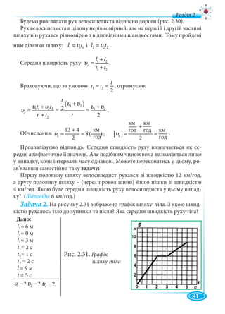 81
д
км
год
Будемо розглядати рух велосипедиста відносно дороги (рис. 2.30).
Рух велосипедиста в цілому нерівномірний, але на першій і другій частині
шляху він рухався рівномірно з відповідними швидкостями. Тому пройдені
ним ділянки шляху: 1 1 1l tυ= і 2 2 2l tυ= .
Середня швидкість руху 1 2
1 2
c
l l
t t
υ
+
=
+
.
Враховуючи, що за умовою 1 2
2
t
t t= = , отримуємо:
( )1 2
1 1 2 2 1 2
1 2
2
2
c
t
t t
t t t
υ υυ υ υ υ
υ
+
+ +
= = =
+
.
Обчислення: c
12 4êì
8( )
2ãî ä
υ
+
= = .
Проаналізуємо відповідь. Середня швидкість руху визначається як се-
реднє арифметичне її значень. Але подібним чином вона визначається лише
у випадку, коли інтервали часу однакові. Можете переконатись у цьому, ро-
зв’язавши самостійно таку задачу:
Першу половину шляху велосипедист рухався зі швидкістю 12 км/год,
а другу половину шляху – (через прокол шини) йшов пішки зі швидкістю
4 км/год. Якою буде середня швидкість руху велосипедиста у цьому випад-
ку? (Відповідь: 6 км/год.)
Задача 2. На рисунку 2.31 зображено графік шляху тіла. З якою швид-
кістю рухалось тіло до зупинки та після? Яка середня швидкість руху тіла?
Рис. 2.31. Графік
шляху тіла
12 + 4
2
[ ]c
êì êì
êìãî ä ãî ä
2ãî ä
υ
+
= =
км
год
|
км
год
|
км
год
|
2
;
Дано:
l1= 6 м
l2= 0 м
l3= 3 м
t1= 2 c
t2= 1 c
t3 2
l = 9 м
t = 5 c
2 ?υ −1 ?υ − ?cυ −
 