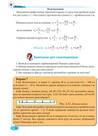82
Розв’язування
Розглянемо графік шляху. Протягом перших 2 с руху тіло пройшло шлях
6 м, наступну 1 с – тіло стояло і протягом наступних 2 с – пройшло шлях 3 м.
Швидкість руху тіла до зупинки 1
1 1
1
6ì
;
2ñ
l
t
= =v = v
після зупинки 2
2 2
2
3ì
; 1
2ñ
l
t
= =v = v
Середня швидкість руху тіла c
l
t
v = ; c
9ì
1
5ñ
= =v
Відповідь: 1
ì
3
ñ
=v ; 2
ì
1,5
ñ
v = ; c
ì
1,8
ñ
v = .
1. Який рух називають нерівномірним? Наведіть приклади.
2. Навіщо вводять поняття середньої та миттєвої швидкості? Коли засто-
совують кожне з них для опису руху?
3. Яку швидкість фіксує спідометр автомобіля: середню чи миттєву?
Вправа 7
1 (с). Велосипедист за перші 5 с проїхав 40 м, за наступні 10 с – 100 м і
за останні 5 с – 20 м. Визначити середні швидкості на кожній з ділянок і на
всьому шляху.
2 (д). Кожну з ділянок шляху, АВ, ВС, СD, DЕ, ЕF, FG, автомобіль прохо-
дить за однакові інтервали часу (рис. 2.32). На якій з двох ділянок, АD чи DF,
рух можна вважати рівномірним?
Рис. 2.32. Ділянки шляху
3 (д). Легковий автомобіль протягом першої секунди руху пройшов шлях
2,5 м, протягом другої – 7 м. З якою середньою швидкістю рухався авто-
мобіль протягом цих двох секунд?
4 (д). Велосипедист проїхав 30 км зі швидкістю 15 км/год і 51 км зі швид-
кістю 17 км/год. Яка середня швидкість його руху на всьому пройденому
шляху? Відповідь дати в м/с.
3 .
6 м
2 с
||
м
с
||
3 м
2 с
||
1,5 .11
м
с
||| 9 м
5 с
||
1,8 .
м
с
|||
м
с
||||
м
с
||| м
с
||||
3223
33
3
33
3223
 