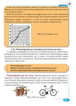 83
д
5 (в). Весь шлях автомобіль проїхав із середньою швидкістю 80 км/год.
Швидкість на першій чверті шляху дорівнювала 120 км/год. Яка була швид-
кість на решті шляху?
6 (в). На рисунку 2.33 зображено графік шляху тіла. З якою швидкістю
рухалось тіло на кожній з ділянок шляху? Яка середня швидкість руху тіла?
Побудувати графік залежності v = v(t) і на ньому заштрихувати площі,
співвідносні шляхам, пройденим тілом за відповідні інтервали часу.
Рис. 2.33. Графік шляху
§ 14. Рівномірний рух матеріальної точки по колу
У попередніх параграфах ми з’ясували, що прямолінійні рухи можуть бути
рівномірними (коли значення швидкості не змінюється) і нерівномірними (коли
швидкість руху тіла змінюється), але і в тому, і в іншому випадку напрям
швидкості руху тіла не змінюється. Розглянемо криволінійні рухи, коли траєк-
торією руху є крива лінія.
Рівномірний рух по колу
Рівномірний рух по колу. Криволінійні рухи досить поширені у
природі й техніці. Найпоширенішим є рух точок тіла, траєкторією яких є
коло. Планети обертаються навколо Сонця, по колових орбітах. Обертають-
ся деталі машин та механізмів (рис. 2.34,а), колеса велосипеда (рис. 2.34, б),
стрілки годинника.
а б
Рис. 2.34. Рух по колу
 