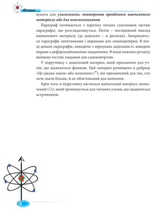 8
вувати для узагальнень, повторення пройденого навчального
матеріалу або для конспектування.
Параграф починається з переліку питань (заголовків частин
параграфа), що розглядатимуться. Потім – послідовний виклад
навчального матеріалу (де доцільно – в діалогах). Завершують-
ся параграфи запитаннями і вправами для самоперевірки. В кін-
ці деяких параграфів, виходячи з міркувань доцільності, наведені
вправи з диференційованими завданнями. В кінці кожного розділу
вміщено тестові завдання для самоконтролю.
У підручнику є додатковий матеріал, який призначено для уч-
нів, що цікавляться фізикою. Цей матеріал розміщено в рубриці
«Це цікаво знати» або позначено ( ), він призначений для тих, хто
хоче знати більше, й не обов’язковий для вивчення.
Крім того, в підручнику міститься навчальний матеріал, позна-
чений ( ), який пропонується для читання учням, що цікавляться
астрономією.
ВСТУП
•
 