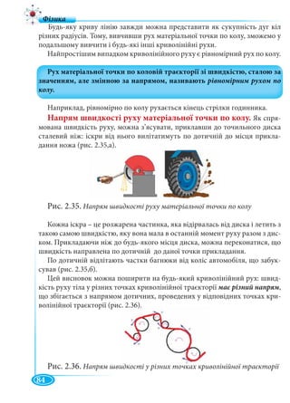 84
Будь-яку криву лінію завжди можна представити як сукупність дуг кіл
різних радіусів. Тому, вивчивши рух матеріальної точки по колу, зможемо у
подальшому вивчити і будь-які інші криволінійні рухи.
Найпростішим випадком криволінійного руху є рівномірний рух по колу.
Наприклад, рівномірно по колу рухається кінець стрілки годинника.
Напрям швидкості руху матеріальної точки по колу. Як спря-
мована швидкість руху, можна з’ясувати, приклавши до точильного диска
сталевий ніж: іскри від нього вилітатимуть по дотичній до місця прикла-
дання ножа (рис. 2.35,а).
Рис. 2.35. Напрям швидкості руху матеріальної точки по колу
Кожна іскра – це розжарена частинка, яка відірвалась від диска і летить з
такою самою швидкістю, яку вона мала в останній момент руху разом з дис-
ком. Прикладаючи ніж до будь-якого місця диска, можна переконатися, що
швидкість направлена по дотичній до даної точки прикладання.
По дотичній відлітають частки багнюки від коліс автомобіля, що забук-
сував (рис. 2.35,б).
Цей висновок можна поширити на будь-який криволінійний рух: швид-
кість руху тіла у різних точках криволінійної траєкторії ,
що збігається з напрямом дотичних, проведених у відповідних точках кри-
волінійної траєкторії (рис. 2.36).
Рис. 2.36. Напрям швидкості у різних точках криволінійної траєкторії
 