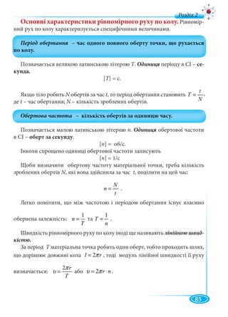 85
д
Основні характеристики рівномірного руху по колу. Рівномір-
ний рух по колу характеризується специфічними величинами.
Позначається великою латинською літерою Т. періоду в СІ – се-
кунда.
[Т] = с.
Якщо тіло робить N обертів за часN t, то період обертання становить
t
T
N
=
де t – час обертання; N – кількість зроблених обертів.N
Позначається малою латинською літерою n. обертової частоти
в СІ – оберт за секунду.
[n] = об/с.
Інколи спрощено одиниці обертової частоти записують
[n] = 1/c
Щоби визначити обертову частоту матеріальної точки, треба кількість
зроблених обертів N, які вона здійснила за часNN t, поділити на цей час:
N
n
t
= .
Легко помітити, що між частотою і періодом обертання існує взаємно
обернена залежність:
1
n
T
= та
1
T
n
= .
Швидкість рівномірного руху по колу іноді ще називають лінійною швид-
кістю.
За період T матеріальна точка робить один оберт, тобто проходить шлях,T
що дорівнює довжині кола 2l rπ= , тоді модуль лінійної швидкості її руху
визначається:
2 r
T
π
υ = або 2 r nυ π= ⋅ .
,
 